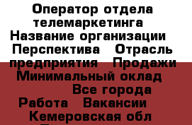 Оператор отдела телемаркетинга › Название организации ­ Перспектива › Отрасль предприятия ­ Продажи › Минимальный оклад ­ 25 000 - Все города Работа » Вакансии   . Кемеровская обл.,Прокопьевск г.